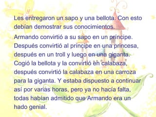 Les entregaron un sapo y una bellota. Con esto debían demostrar sus conocimientos.  Armando convirtió a su sapo en un príncipe. Después convirtió al príncipe en una princesa, después en un troll y luego en una giganta. Cogió la bellota y la convirtió en calabaza, después convirtió la calabaza en una carroza para la giganta. Y estaba dispuesto a continuar así por varias horas, pero ya no hacía falta, todas habían admitido que Armando era un hado genial.  
