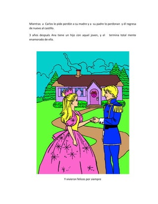 Mientras a Carlos le pide perdón a su madre y a su padre lo perdonan y él regresa
de nuevo al castillo.

3 años después Ana tiene un hijo con aquel joven, y el      termina total mente
enamorado de ella.




                          Y vivieron felices por siempre
 