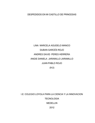 DESPEDIDOS EN MI CASTILLO DE PRINCESAS




          LINA MARCELA AGUDELO MANCO

               DUBAN GARCÉS ROJO

          ANDRES DAVID PERES HERRERA

       ANGIE DANIELA JARAMILLO JARAMILLO

                 JUAN PABLO ROJO

                       (9-2)




I.E: COLEGIO LOYOLA PARA LA CIENCIA Y LA INNOVACION

                   TECNOLOGIA

                     MEDELLIN

                       2012
 