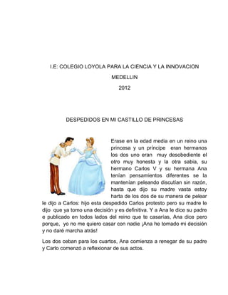 I.E: COLEGIO LOYOLA PARA LA CIENCIA Y LA INNOVACION

                             MEDELLIN

                                2012




          DESPEDIDOS EN MI CASTILLO DE PRINCESAS



                               Erase en la edad media en un reino una
                               princesa y un príncipe eran hermanos
                               los dos uno eran muy desobediente el
                               otro muy honesta y la otra sabia, su
                               hermano Carlos V y su hermana Ana
                               tenían pensamientos diferentes se la
                               mantenían peleando discutían sin razón,
                               hasta que dijo su madre vasta estoy
                               harta de los dos de su manera de pelear
le dijo a Carlos: hijo esta despedido Carlos protesto pero su madre le
dijo que ya tomo una decisión y es definitiva. Y a Ana le dice su padre
e publicado en todos lados del reino que te casarías, Ana dice pero
porque, yo no me quiero casar con nadie ¡Ana he tomado mi decisión
y no daré marcha atrás!

Los dos ceban para los cuartos, Ana comienza a renegar de su padre
y Carlo comenzó a reflexionar de sus actos.
 