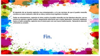Al siguiente día se levanta capincho muy entusiasmado y a la vez nervioso de que el pueblo maravilla
conozca su nuevo vestuario, sale de su casa y camina muy orgulloso a la plaza.
Todos se entusiasmaron, capincho el mimo cautivo al pueblo maravilla con tan fabulosa elección, con su
mímica se expreso y gestos cautivo, despertando admiración que a todos deslumbro, haciendo malabares
hasta un baile compartió, capincho era el mismo pero con una nueva trasformación, llamando la atención
y llenando su corazón .
 
