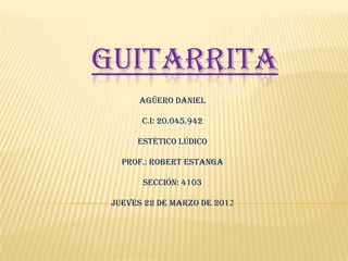 GUITARRITA
      Agüero Daniel

       C.I: 20.045.942

      Estético Lúdico

   Prof.: Robert Estanga

       Sección: 4103

 Jueves 22 de Marzo de 2012
 