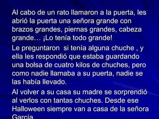 Al cabo de un rato llamaron a la puerta, les
abrió la puerta una señora grande con
brazos grandes, piernas grandes, cabeza
grande… ¡Lo tenía todo grande!
Le preguntaron si tenía alguna chuche , y
ella les respondió que estaba guardando
una bolsa de cuatro kilos de chuches, pero
como nadie llamaba a su puerta, nadie se
las había llevado.
Al volver a su casa su madre se sorprendió
al verlos con tantas chuches. Desde ese
Halloween siempre van a casa de la señora
García.