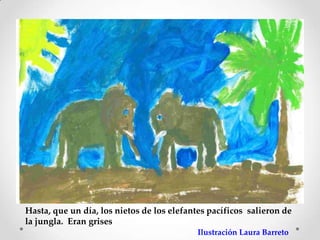 Hasta, que un día, los nietos de los elefantes pacíficos salieron de
la jungla. Eran grises
                                            Ilustración Laura Barreto
 
