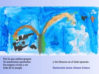Por lo que ambos grupos
Se mantenían apartados:   y los blancos en el lado opuesto.
los negros vivían a un
lado de la jungla         Ilustración: Jason Afonso Gómez
 