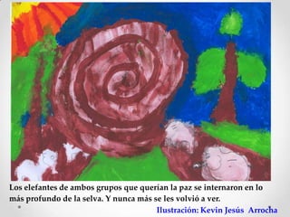 Los elefantes de ambos grupos que querían la paz se internaron en lo
más profundo de la selva. Y nunca más se les volvió a ver.
                                       Ilustración: Kevin Jesús Arrocha
 