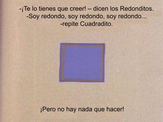 -¡Te lo tienes que creer! – dicen los Redonditos.
-Soy redondo, soy redondo, soy redondo...
-repite Cuadradito.
¡Pero no hay nada que hacer!
 