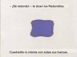 - ¡Sé redondo! – le dicen los Redonditos.
Cuadradito lo intenta con todas sus fuerzas.
 