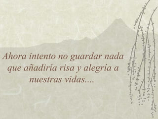 Ahora intento no guardar nada
que añadiría risa y alegría a
nuestras vidas....
 
