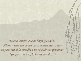 Bueno, espero que os haya gustado.
Ahora viene eso de las cosas maravillosas que
os pasarán si lo enviáis a no sé cuántas personas
(yo, por si acaso, lo he reenviado....)
 