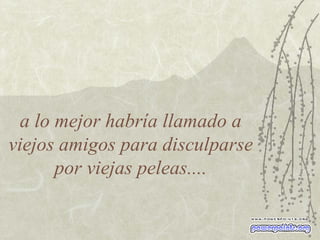 a lo mejor habría llamado a viejos amigos para disculparse por viejas peleas.... 