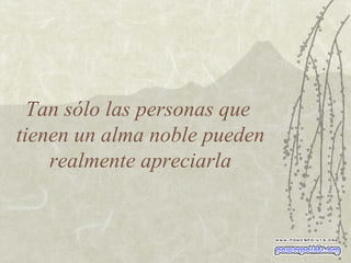 Tan sólo las personas que  tienen un alma noble pueden realmente apreciarla 