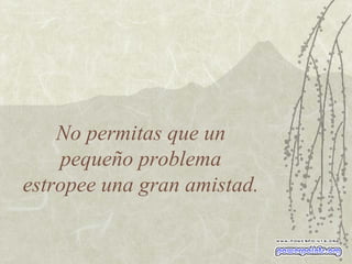 No permitas que un  pequeño problema  estropee una gran amistad. 