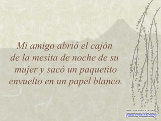 Mi amigo abrió el cajón  de la mesita de noche de su  mujer y sacó un paquetito envuelto en un papel blanco. 