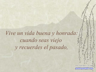 Vive un vida buena y honrada: cuando seas viejo  y recuerdes el pasado, 