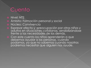    Nivel: NT2
   Ámbito: Formación personal y social
   Núcleo: Convivencia
   Expresar afecto y preocupación por otros niños y
    adultos en situaciones cotidianas, sensibilizándose
    frente a las necesidades de los demás.
   Con este cuento los niños aprenderán a que
    debemos ayudar a las personas, cuando
    podamos, ya que no sabemos cuando nosotros
    podremos necesitar que alguien nos ayude.
 