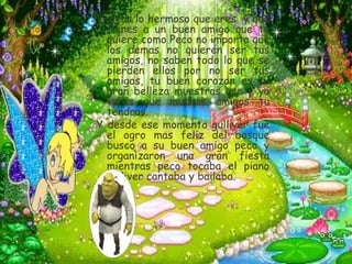 Y veas lo hermoso que eres y que
  tienes a un buen amigo que te
  quiere como Peco no importa que
  los demas no quieren ser tus
  amigos, no saben todo lo que se
  pierden ellos por no ser tus
  amigos, tu buen corazon es tu
  gran belleza muestras eso y ya
  veras que muchos amigos tu
  tendras.
Y desde ese momento gulliver fue
  el ogro mas feliz del bosque
  busco a su buen amigo peco y
  organizaron una gran fiesta
  mientras peco tocaba el piano
  gulliver cantaba y bailaba.
 