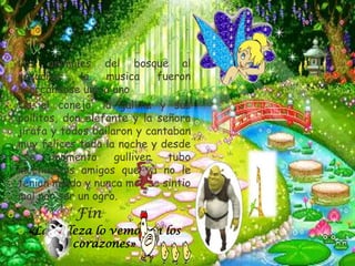    Los animales del bosque al
    escuchar     la   musica     fueron
    acercándose uno a uno
   Os el conejo, la gallina y sus
    pollitos, don elefante y la señora
    jirafa y todos bailaron y cantaban
    muy felices toda la noche y desde
    ese     momento     gulliver   tubo
    muchísimos amigos que ya no le
    tenian miedo y nunca mas se sintio
    mal por ser un ogro.
   .           Fin
       «La belleza lo vemos en los
                corazones»
 