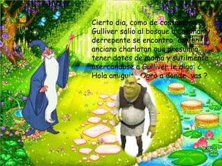 Cierto dia, como de costumbre
Gulliver salio al bosque a caminar y
derrepente se encontro con un
anciano charlatan que presumia
tener dotes de magia y sutilmente
asercandose a Gulliver le digo: ¿
Hola amiguito Ogro a donde vas ?
 