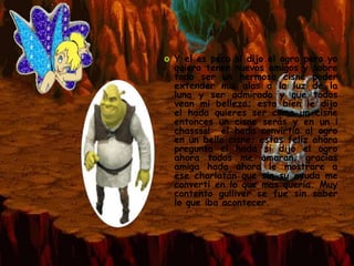    Y el es peco si dijo el ogro pero yo
    quiero tener nuevos amigos y sobre
    todo ser un hermoso cisne poder
    extender mis alas a la luz de la
    luna y ser admirado y que todos
    vean mi belleza; esta bien le dijo
    el hada quieres ser como un cisne
    entonces un cisne serás y en un ¡
    chassss! el hada convirtio al ogro
    en un bello cisne; estas feliz ahora
    pregunto el hada si dijo el ogro
    ahora todos me amaran, gracias
    amiga hada ahora le mostrare a
    ese charlatán que sin su ayuda me
    converti en lo que mas queria. Muy
    contento gulliver se fue sin saber
    lo que iba acontecer.
 
