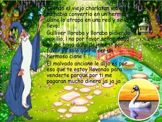  Cuando   el viejo charlatan vio que
  se habia convertio en un hermoso
  cisne lo atrapo en una red y se lo
  llevo.
 Gulliver lloraba y lloraba pídiendo
  auxilio, ¡ no por favor señor mago
  no me haga daño dejeme ir por
  favor yo solo queria ser un
  hermoso cisne !
 El malvado anciano le dijo es por
  eso que te estoy llevando para
  venderte porque por ti me
  pagaran mucho dinero ja ja ja ….
 