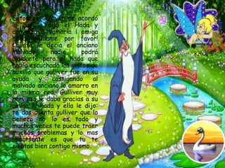 * Entonces   Gulliver se acordó
 lo que le dijo el Hada y
 comenzó a llamarla ¡ amiga
 hada ayúdame por favor!
 Cállate le decia el anciano
 malvado       nadie      podrá
 ayudarte pero el hada que
 había escuchado los gritos de
 auxilio que gulliver fue en su
 ayuda     y    castigando    al
 malvado anciano lo amarro en
 la misma red, Gulliver muy
 nervioso le daba gracias a su
 amiga el hada y ella le dijo:
 te das cuenta gulliver que la
 belleza no lo es todo y
 muchas veces te puede traer
 muchos problemas y lo mas
 importante es que tu te
 sientas bien contigo mismo.
 