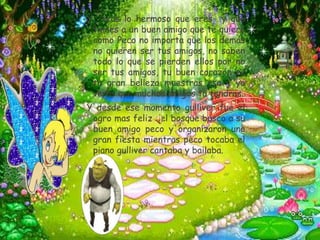 Y     veas lo hermoso que eres y que
    tienes a un buen amigo que te quiere
    como Peco no importa que los demás
    no quieren ser tus amigos, no saben
    todo lo que se pierden ellos por no
    ser tus amigos, tu buen corazón es
    tu gran belleza muestras eso y ya
    veras que muchos amigos tu tendras.
Y desde ese momento gulliver fue el
 ogro mas feliz del bosque busco a su
 buen amigo peco y organizaron una
 gran fiesta mientras peco tocaba el
 piano gulliver cantaba y bailaba.
 
