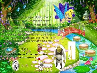 * Los animales del bosque al escuchar la
 música fueron acercándose uno a uno
* Os el conejo, la gallina y sus pollitos,
 don elefante y la señora jirafa y todos
 bailaron y cantaban muy felices toda
 la noche y desde ese momento gulliver
 tubo muchísimos amigos que ya no le
 tenían miedo y nunca mas se sintió mal
 por ser un ogro.
*.             Fin
     * «La belleza lo vemos en los
              corazones»
 
