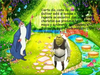Cierto día, como de costumbre
Gulliver salió al bosque a caminar y de
repente se encontró con un anciano
charlatán que presumía tener dotes de
magia y sutilmente acercándose a
Gulliver le digo: ¿ Hola amiguito Ogro
a donde vas ?
 