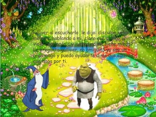 Gulliver al escucharlo le dijo: disculpe señor
 me esta hablando a mi, claro que si digo el
 viejo charlatán ¿ y usted no me tiene miedo?
 Le pregunto gulliver, no amiguito yo soy un
 gran mago y puedo ayudarte dime que quieres
 que haga por ti.
 