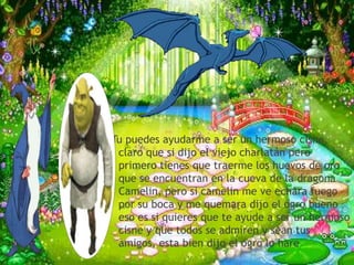 Tu puedes ayudarme a ser un hermoso cisne,
 claro que si dijo el viejo charlatán pero
 primero tienes que traerme los huevos de oro
 que se encuentran en la cueva de la dragona
 Camelin, pero si camelin me ve echara fuego
 por su boca y me quemara dijo el ogro bueno
 eso es si quieres que te ayude a ser un hermoso
 cisne y que todos se admiren y sean tus
 amigos, esta bien dijo el ogro lo hare
 