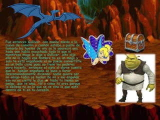 * Fue entonces Gulliver con mucho miedo a la
 cueva de camellin y cuando estaba a punto de
 tomarlo los huevos de oro se le apareció una
 hada que había escuchado todo lo que el
 mentiroso mago le digo a Gulliver; alto dijo
 ella no lo hagas ese hombre no es un mago y
 solo te esta engañando el no puede convertirte
 en un bello cisne pues no tiene los poderes
 para hacerlo, entonces el ogro al darse cuenta
 que lo habían engañado se puso a llorar
 desconsoladamente diciendo: nadie quiere ser
 mi amigo todos se burlan de mi y me engañan
 eso no es cierto le dijo el hada tu tienes un
 amigo que te ama, tal y como tu eres porque
 la belleza no es lo que se ve sino lo que esta
 dentro de ti en tu corazón.
 