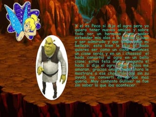 *Y  el es Peco si dijo el ogro pero yo
 quiero tener nuevos amigos y sobre
 todo ser un hermoso cisne poder
 extender mis alas a la luz de la luna
 y ser admirado y que todos vean mi
 belleza; esta bien le dijo el hada
 quieres ser como un cisne entonces
 un cisne serás y en un ¡ chassss! el
 hada convirtió al ogro en un bello
 cisne; estas feliz ahora pregunto el
 hada si dijo el ogro ahora todos me
 amaran, gracias amiga hada ahora le
 mostrare a ese charlatán que sin su
 ayuda me convertí en lo que mas
 quería. Muy contento Gulliver se fue
 sin saber lo que iba acontecer.
 