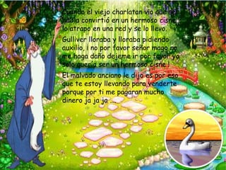* Cuando el viejo charlatan vio que se
 habia convirtió en un hermoso cisne
 lo atrapo en una red y se lo llevo.
* Gulliver lloraba y lloraba pidiendo
 auxilio, ¡ no por favor señor mago no
 me haga daño dejeme ir por favor yo
 solo quería ser un hermoso cisne !
* El malvado anciano le dijo es por eso
 que te estoy llevando para venderte
 porque por ti me pagaran mucho
 dinero ja ja ja ….
 