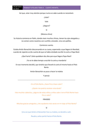 26 de Enero
                TRABAJO TUTELADO TEMA 4: CUENTO INFANTIL
de 2012

       Así que, estar muy atentos porque nunca se sabe cuando os necesitará.

                                                  ¿Vale?

                                                    Vale

                                                ¿Seguro?

                                                     Sí

                                             (Música china)

Su historia comienza en Pekín, donde viven muchos chinos, tienen los ojos alargados y
           no comen como nosotros con cuchillo y tenedor, sino con palillos.

                                           Comienzo cuento.

Estaba Antón Bonachón descansando en su cueva, esperando a que llegara la Navidad,
cuando de repente se dio cuenta de que se había olvidado escribir la carta a Papa Noel.

           ¿Qué haría? ¡Solo quedaban dos días para que llegara Papa Noel!

                    ¡Ya no le daba tiempo a escribir la carta y mandarla!

   En ese momento decidió, que tendría que llevarle la carta él mismo hasta el Polo
                                      Norte.

                          Antón Bonachón se puso a hacer la maleta

                                                 Y pensó:

     ----------------------------------------------------------------------------------------------------

                           -En el Polo Norte, ¿hace frío o hace calor?

                             -¿Quién me podría resolver esta duda?

 -Veo muchas cabecitas, ¿alguno de estos niños y niñas sabe si en el Polo Norte hace
                                   frio o calor?

                                                FRIIIOOO

    -Muchas gracias amiguitos, ¿me ayudareis más veces en mi viaje al Polo Norte?

                                                     Sí

              Una vez que Antón el Bonachón hizo su maleta, se decidió a salir.

                            Raudo y veloz partió hacia el Polo Norte.


                                                                                                            2
 