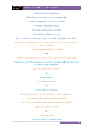 26 de Enero
              TRABAJO TUTELADO TEMA 4: CUENTO INFANTIL
de 2012

                          Voló día y noche no podía pararse,

                Tenía que llegar pronto para darle la carta a Papa Noel.

                   De repente una tormenta se cruzó en su camino.

                           Al principio solo eran relámpagos

                        Pero según se adentraba en las nubes

                         Empezó a llover cada vez más y más.

   Antón Bonachón, muy cansado, aterrizó en un lugar miró hacia los lados y dijo:

 -Aquí no hay árbolesy tampoco hay agua, estoy muy asustado,esto no tiene pinta de
                                 ser el Polo Norte

                      -¿Vosotros qué pensáis? ¿Es el Polo Norte?

                                          No

    -Entonces tendré que andar a ver si encuentro a alguien que me pueda ayudar

 Pero nuestro amigo Antón Bonachón se sentía muy cansado, estaba sediento y tenía
                         mucha, mucha, mucha hambre.

                         -¿Quién me podría dar un bocadillo?

                                          Yo

                                   Acércate y dáselo

                               -¿Y una botella de agua?

                                          Yo

                             Dásela que tiene mucha sed.

         -Umm que rico estaba el bocadillo y que bien me ha sentado el agua

                  -Pero ahora me está entrando mucho muchosueño

          -Y la verdad es que dormir encima de este suelo es muy incómodo

                           -¿Alguien me dejaría una cama?

                                          Yo

                                   -Muchas gracias.

                        De repente le despertó un sonido raro.
                                                                                     3
 