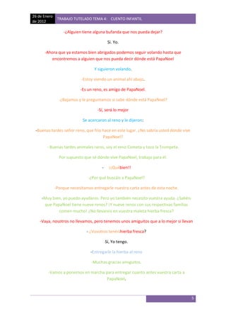 26 de Enero
               TRABAJO TUTELADO TEMA 4: CUENTO INFANTIL
de 2012

                  -¿Alguien tiene alguna bufanda que nos pueda dejar?

                                            Si. Yo.

      -Ahora que ya estamos bien abrigados podemos seguir volando hasta que
         encontremos a alguien que nos pueda decir dónde está PapaNoel

                                  Y siguieron volando.

                            -Estoy viendo un animal ahí abajo.

                           -Es un reno, es amigo de PapaNoel.

                -¿Bajamos y le preguntamos si sabe dónde está PapaNoel?

                                    -Sí, será lo mejor

                            Se acercaron al reno y le dijeron:

 -Buenas tardes señor reno, que frio hace en este lugar. ¿No sabría usted dónde vive
                                     PapaNoel?

       - Buenas tardes animales raros, soy el reno Cometa y toco la Trompeta.

                Por supuesto que sé dónde vive PapaNoel, trabajo para él.

                                       -     ¡¡Québien!!

                               -¿Por qué buscáis a PapaNoel?

              -Porque necesitamos entregarle nuestra carta antes de esta noche.

     -Muy bien, yo puedo ayudaros. Pero yo también necesito vuestra ayuda. ¿Sabéis
      que PapaNoel tiene nueve renos? ¡Y nueve renos con sus respectivas familias
             comen mucho! ¿No llevareis en vuestra maleta hierba fresca?

    -Vaya, nosotros no llevamos, pero tenemos unos amiguitos que a lo mejor si llevan

                              - ¿Vosotros tenéishierba fresca?

                                           Sí, Yo tengo.

                                -Entregarle la hierba al reno

                                 -Muchas gracias amiguitos.

        -Vamos a ponernos en marcha para entregar cuanto antes vuestra carta a
                                    PapaNoel.



                                                                                       5
 