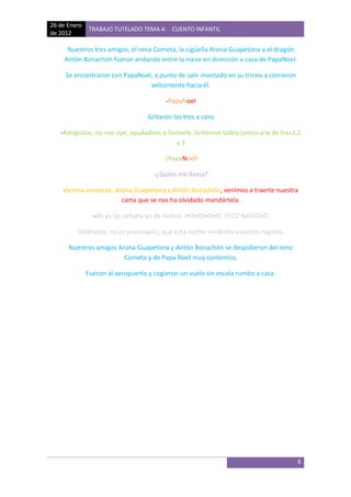 26 de Enero
              TRABAJO TUTELADO TEMA 4: CUENTO INFANTIL
de 2012

     Nuestros tres amigos, el reno Cometa, la cigüeña Arona Guapetona y el dragón
    Antón Bonachón fueron andando entre la nieve en dirección a casa de PapaNoel.

     Se encontraron con PapaNoel, a punto de salir montado en su trineo y corrieron
                                velozmente hacia él.

                                         -PapaNoel

                                   Gritaron los tres a coro

   -Amiguitos, no nos oye, ayudadnos a llamarle. Gritemos todos juntos a la de tres1,2
                                          y3

                                        -¡PapaNoel!

                                     -¿Quién me llama?

    -Somos nosotros, Arona Guapetona y Antón Bonachón, venimos a traerte nuestra
                       carta que se nos ha olvidado mandártela.

                -Ah ya las echaba yo de menos. HOHOHOHO, FELIZ NAVIDAD

         Dádmelas, no os preocupéis, que esta noche recibiréis vuestros regalos.

      Nuestros amigos Arona Guapetona y Antón Bonachón se despidieron del reno
                        Cometa y de Papa Noel muy contentos.

              Fueron al aeropuerto y cogieron un vuelo sin escala rumbo a casa.




                                                                                      6
 