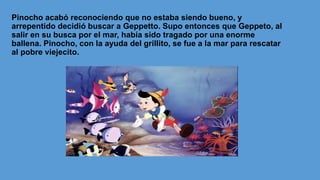 Pinocho acabó reconociendo que no estaba siendo bueno, y
arrepentido decidió buscar a Geppetto. Supo entonces que Geppeto, al
salir en su busca por el mar, había sido tragado por una enorme
ballena. Pinocho, con la ayuda del grillito, se fue a la mar para rescatar
al pobre viejecito.
 