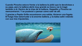 Cuando Pinocho estuvo frente a la ballena le pidió que le devolviese a
su papa, pero la ballena abrió muy grande su boca y se lo tragó
también a él. Dentro de la tripa de la ballena, Geppetto y Pinocho se
reencontraron. Y se pusieran a pensar cómo salir de allí.
Y gracias a Pepito Grillo encontraron una salida. Hicieron una fogata.
El fuego hizo estornudar a la enorme ballena, y la balsa salió volando
con sus tres tripulantes.
 