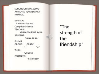 SCHOOL OFFICIAL WING
ATTACHED TLALNEPANLA
NORMAL.
MATTER:
II Informatics and
Computer Science
TEACHER:
OLMADO JESUS AVILA
STUDENT:
DIANA PEÑA
PLUMA
GROUP: GRADE:
1 "4"
TURN:
EVENING
PROTECTO:
THE STORY
"The
strength of
the
friendship"
 