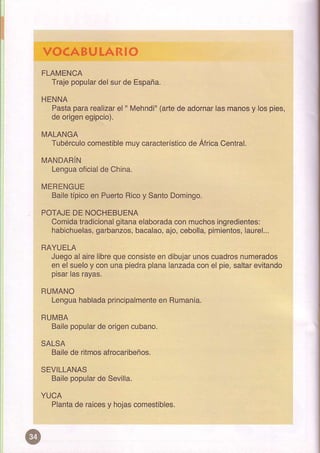 VOCABUIARIO
FLA|ilENCA
  Trajepopular
             delsurde España-
HENNA
  Paslapararealizar " [¡ehnd¡"
                  el         (arte adornar manos lospies,
                                  de     las   y
 de origeneg¡pc¡o).

II'ALANGA
   Tubérculo
           comestible característico África
                   muy            de      Central.
MANDARIN
 Lengua
      oficial China.
            de

MERENGUE
 Bailelp¡coén Puerto  y
                   R¡co SantoDomingo.

POTAJE NOCHEBUENA
       DE
  Comida         gitana
        tradicional    elaborada muchos
                               con      ingredieñtes:
            garbanzos,
  habichuelas,                        pimientos,
                      bacalao, cebolla,
                             ajo,              laurel...
RAYUELA
  Juego             que
         alairelibre consiste dibujar
                            en      unoscuadros
                                              numerados
             y
  en el suelo conunapiedra
                         planalanzada eloie,saltar
                                     con         evitando
  p|sar rayas-
        |as

RUIVANO
  Lengua     pincipalmente Rumania,
       hablada          en

RUI¡BA
      popular o gencubano.
  Ba¡le     de

SALSA
  Baile rilmos
       de    afrocaÍbeños.
SEVILLANAS
  Bailepopular Sevilla.
             de
YUCA
       de     y
  Planta raices hojas
                    comestibles.
 