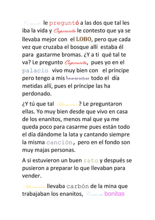 Cenicienta le preguntó a las dos que tal les
iba la vida y Caperucita le contesto que ya se
llevaba mejor con el lobo, pero que cada
vez que cruzaba el bosque allí estaba él
para gastarme bromas. ¿Y a ti qué tal te
va? Le pregunto Caperucita, pues yo en el
palacio vivo muy bien con el príncipe
pero tengo a mis hermanastras todo el día
metidas allí, pues el príncipe las ha
perdonado.
¿Y tú que tal Blancanieves? Le preguntaron
ellas. Yo muy bien desde que vivo en casa
de los enanitos, menos mal que ya me
queda poco para casarme pues están todo
el día dándome la lata y cantando siempre
la misma canción, pero en el fondo son
muy majas personas.
A si estuvieron un buen rato y después se
pusieron a preparar lo que llevaban para
vender.
Blancanieves llevaba carbón de la mina que
trabajaban los enanitos, Cenicienta bonitas
 