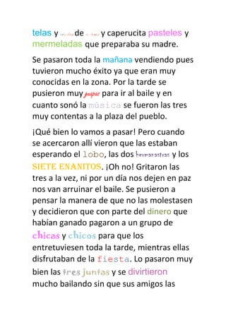 telas y cintas de colores y caperucita pasteles y
mermeladas que preparaba su madre.
Se pasaron toda la mañana vendiendo pues
tuvieron mucho éxito ya que eran muy
conocidas en la zona. Por la tarde se
pusieron muy guapas para ir al baile y en
cuanto sonó la música se fueron las tres
muy contentas a la plaza del pueblo.
¡Qué bien lo vamos a pasar! Pero cuando
se acercaron allí vieron que las estaban
esperando el lobo, las dos hermanastras y los
siete enanitos. ¡Oh no! Gritaron las
tres a la vez, ni por un día nos dejen en paz
nos van arruinar el baile. Se pusieron a
pensar la manera de que no las molestasen
y decidieron que con parte del dinero que
habían ganado pagaron a un grupo de
chicas y chicos para que los
entretuviesen toda la tarde, mientras ellas
disfrutaban de la fiesta. Lo pasaron muy
bien las tres juntas y se divirtieron
mucho bailando sin que sus amigos las
 