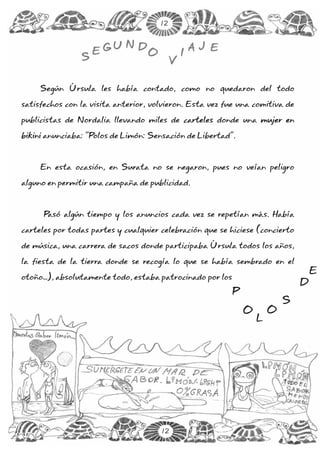12


                         UND                       A J E
                    EG            O            I
                S                          V

     Según Úrsula les había contado, como no quedaron del todo

satisfechos con la visita anterior, volvieron. Esta vez fue una comitiva de

publicistas de Nordalia llevando miles de carteles donde una mujer en

bikini anunciaba: “Polos de Limón: Sensación de Libertad”.



     En esta ocasión, en Surata no se negaron, pues no veían peligro

alguno en permitir una campaña de publicidad.



      Pasó algún tiempo y los anuncios cada vez se repetían más. Había

carteles por todas partes y cualquier celebración que se hiciese (concierto

de música, una carrera de sacos donde participaba Úrsula todos los años,

la fiesta de la tierra donde se recogía lo que se había sembrado en el
                                                                                   E
otoño…), absolutamente todo, estaba patrocinado por los
                                                                               D
                                                           P
                                                                           S
                                                               O       O
                                                                   L




                                      12
 