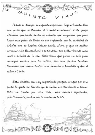18

         Q                                            E
             U I                                  J
                    N TO               V    I A

    Pasado un tiempo, una quinta expedición llegó a Surata. Era

una gente que se llamaba el “comité económico”. Este grupo

afirmaba que había hecho un estudio que aseguraba que para

hacer más polos de limón no era suficiente con la cantidad de

árboles que se habían talado hasta ahora y que se debían

arrancar más. En conclusión: se tendrían que quitar tres de cada

cuatro árboles de la isla. Esto tenía que pasar no sólo para

conseguir madera para los palitos, sino para plantar también

limoneros que dieran frutos para llevarlos a Nordalia y dar el

sabor a Limón.



    Esta decisión era muy importante porque, aunque por una

parte la gente de Surata ya se había acostumbrado a tomar

Polos de Limón, por otra, talar más árboles significaba,

prácticamente, acabar con la sombra de la isla.




                               18
 