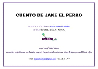 CUENTO DE JAKE EL PERRO
PROCEDENCIA PICTOGRAMAS: http://catedu.es/arasaac/
AUTORAS: Carlota.G., Laura.M., Marina.R.
ASOCIACIÓN MOLDEA
Atención Infantil para los Trastornos del Espectro del Autismo y otros Trastornos del Desarrollo
email: asociacionmoldea@gmail.com - Tlf: 685.354.759
 