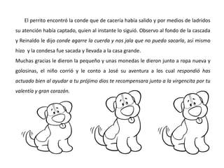 El perrito encontró la conde que de cacería había salido y por medios de ladridos
su atención había captado, quien al instante lo siguió. Observo al fondo de la cascada
y Reinaldo le dijo conde agarre la cuerda y nos jala que no puedo sacarla, así mismo
hizo y la condesa fue sacada y llevada a la casa grande.
Muchas gracias le dieron la pequeño y unas monedas le dieron junto a ropa nueva y
golosinas, el niño corrió y le conto a José su aventura a los cual respondió has
actuado bien al ayudar a tu prójimo dios te recompensara junto a la virgencita por tu
valentía y gran corazón.
 