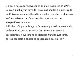 10
Un día, o noso amigo, levouse os animaise os insectos a París.
Subiron a unhagran torre de ferro e ensinoullesa inmensidade
do Universo, presentoulles a lúa e o sol, as estrelas, os planetas e
satélitesasí como taménas grandes constelacións ou
agrupacións de estrelas.
Edíxolles: - "A partir de agora, formardes parte do nosomundo,
poderedes viaxar coa imaxinacióna través do cosmos e
descubriredes novos mundos e teredes grandes aventuras,
porque todo isto é posible se de verdade o desexades. "
 