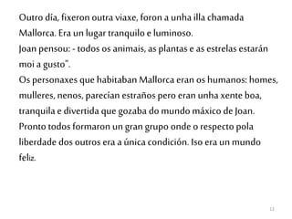 12
Outro día, fixeronoutra viaxe, foron a unhailla chamada
Mallorca. Era un lugar tranquiloe luminoso.
Joan pensou: - todos os animais, as plantase as estrelas estarán
moia gusto".
Os personaxes que habitaban Mallorca eran os humanos: homes,
mulleres,nenos, parecían estraños pero eran unhaxenteboa,
tranquilae divertida que gozaba do mundo máxico de Joan.
Pronto todos formaron ungran grupo ondeo respecto pola
liberdade dos outros era a única condición. Iso era unmundo
feliz.
 